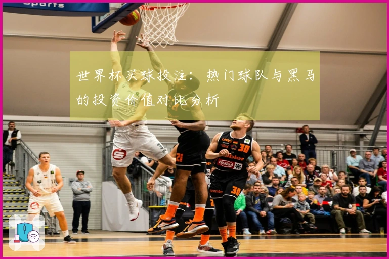 世界杯买球投注：热门球队与黑马的投资价值对比分析