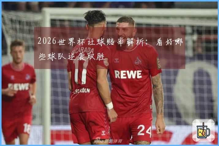 2026世界杯让球赔率解析：看好哪些球队逆袭取胜