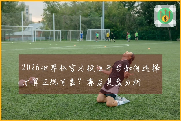 2026世界杯官方投注平台如何选择才算正规可靠？赛后复盘分析