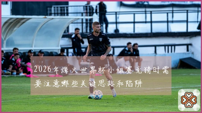 2026年烽火世界杯小组赛竞猜时需要注意哪些关键思路和陷阱