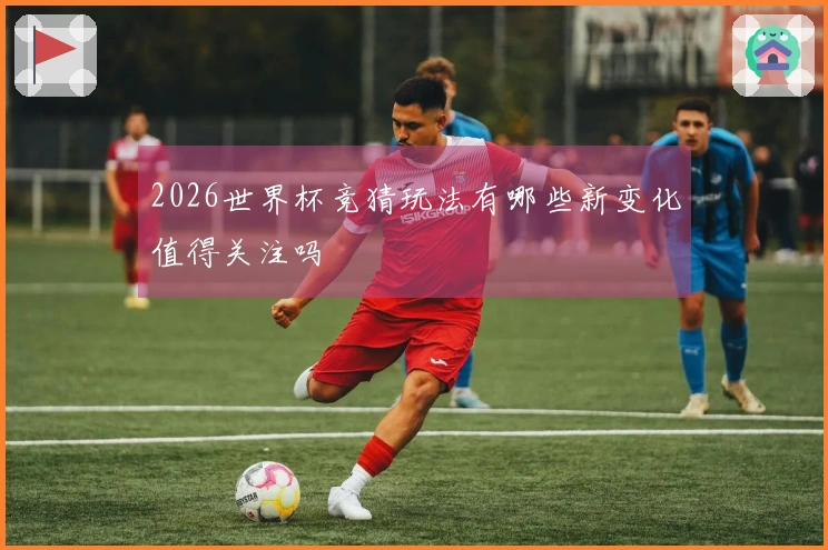 2026世界杯竞猜玩法有哪些新变化值得关注吗