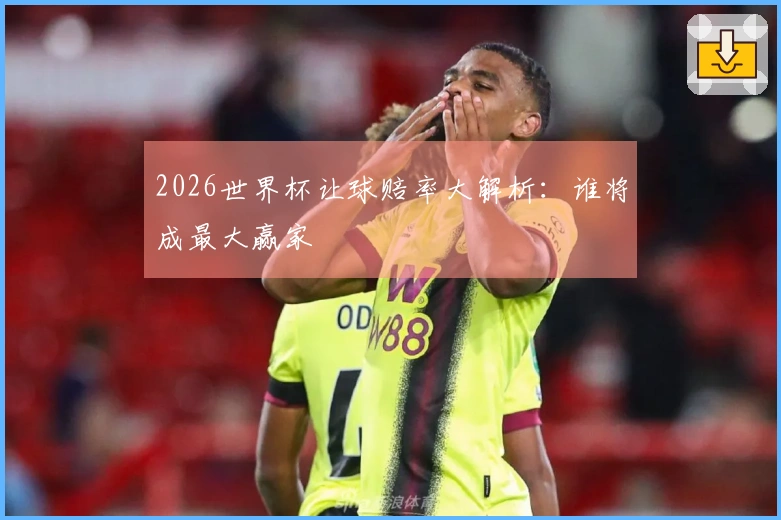 2026世界杯让球赔率大解析：谁将成最大赢家