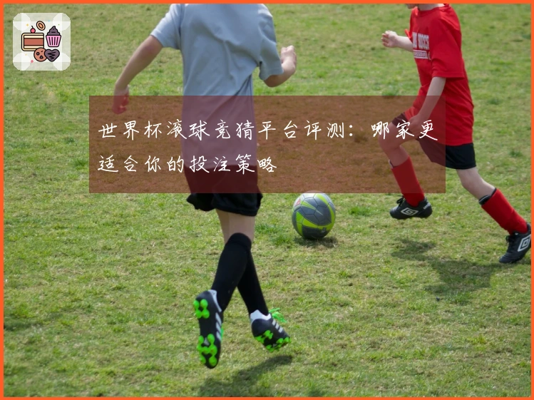 世界杯滚球竞猜平台评测：哪家更适合你的投注策略