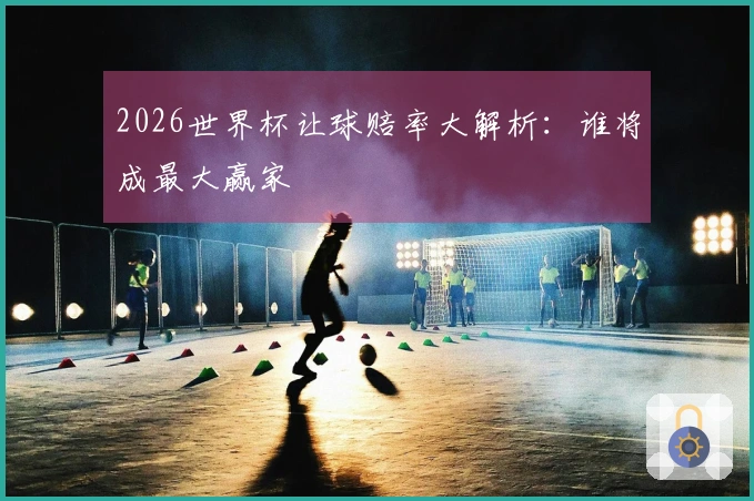 2026世界杯让球赔率大解析:谁将成最大赢家